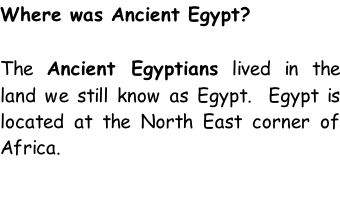 Where was Ancient Egypt?  The Ancient Egyptians lived in the land we still know as Egypt.  Egypt is located at the North East corner of Africa.