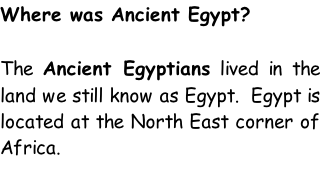 Where was Ancient Egypt?  The Ancient Egyptians lived in the land we still know as Egypt.  Egypt is located at the North East corner of Africa.