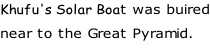 Khufu's Solar Boat was buired near to the Great Pyramid.