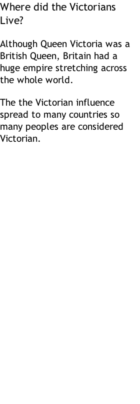 Where did the Victorians Live?  Although Queen Victoria was a British Queen, Britain had a huge empire stretching across the whole world.  The the Victorian influence spread to many countries so many peoples are considered Victorian.